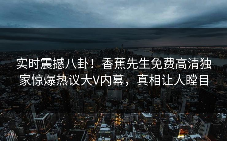 实时震撼八卦！香蕉先生免费高清独家惊爆热议大V内幕，真相让人瞠目