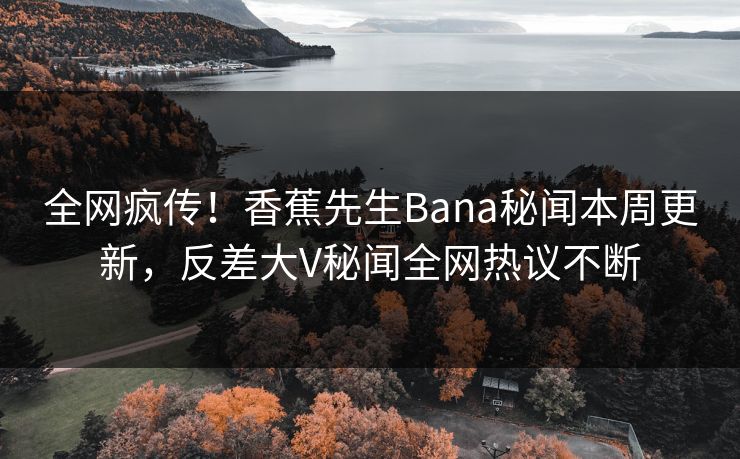 全网疯传！香蕉先生Bana秘闻本周更新，反差大V秘闻全网热议不断