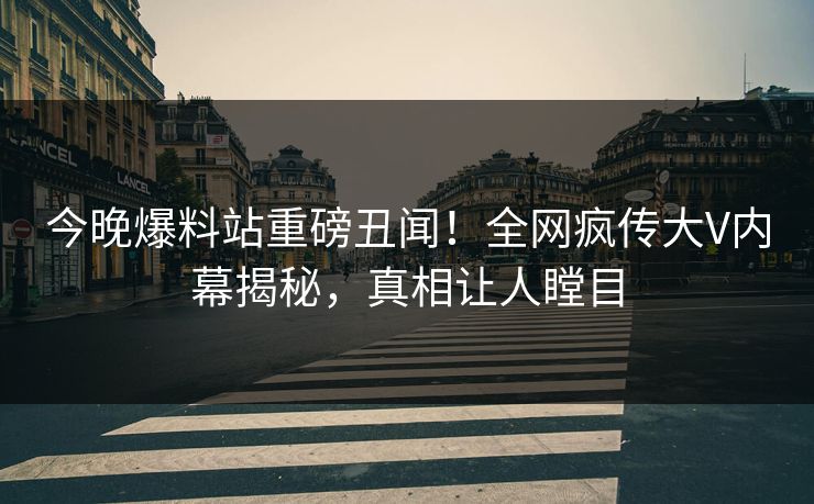 今晚爆料站重磅丑闻！全网疯传大V内幕揭秘，真相让人瞠目