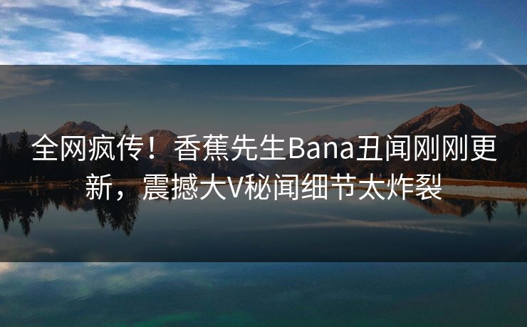 全网疯传！香蕉先生Bana丑闻刚刚更新，震撼大V秘闻细节太炸裂