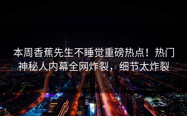本周香蕉先生不睡觉重磅热点！热门神秘人内幕全网炸裂，细节太炸裂  第1张