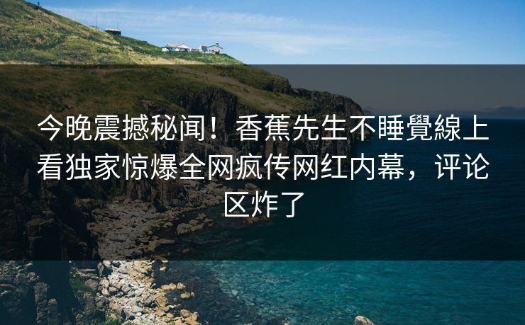 今晚震撼秘闻！香蕉先生不睡覺線上看独家惊爆全网疯传网红内幕，评论区炸了