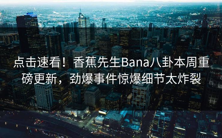 点击速看！香蕉先生Bana八卦本周重磅更新，劲爆事件惊爆细节太炸裂