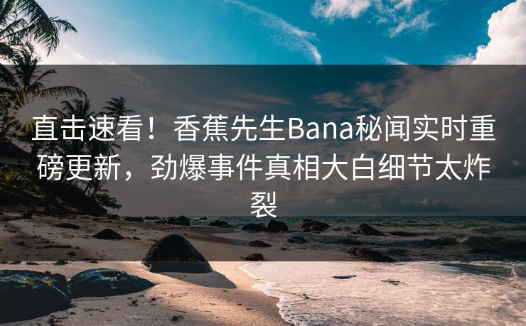 直击速看！香蕉先生Bana秘闻实时重磅更新，劲爆事件真相大白细节太炸裂