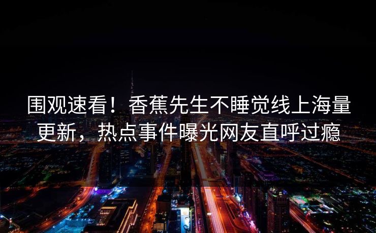 围观速看！香蕉先生不睡觉线上海量更新，热点事件曝光网友直呼过瘾
