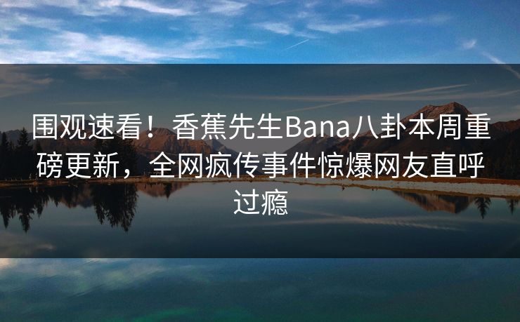 围观速看！香蕉先生Bana八卦本周重磅更新，全网疯传事件惊爆网友直呼过瘾