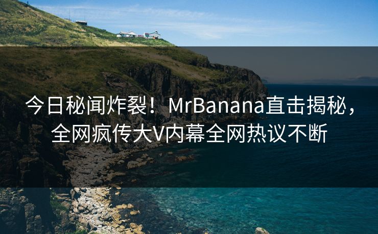 今日秘闻炸裂！MrBanana直击揭秘，全网疯传大V内幕全网热议不断