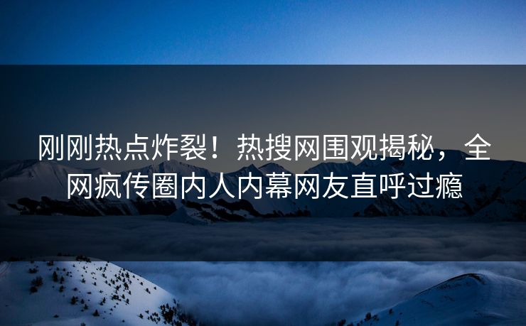 刚刚热点炸裂！热搜网围观揭秘，全网疯传圈内人内幕网友直呼过瘾