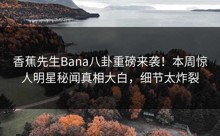 香蕉先生Bana八卦重磅来袭！本周惊人明星秘闻真相大白，细节太炸裂