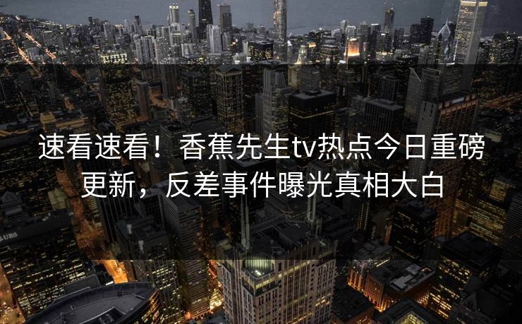 速看速看！香蕉先生tv热点今日重磅更新，反差事件曝光真相大白