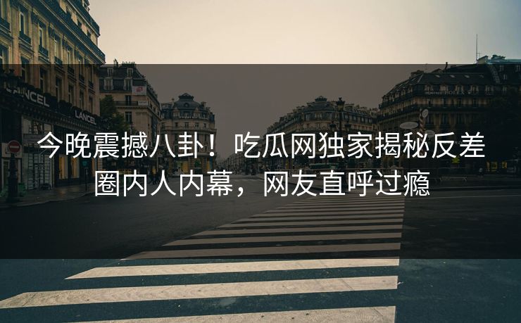 今晚震撼八卦！吃瓜网独家揭秘反差圈内人内幕，网友直呼过瘾  第1张