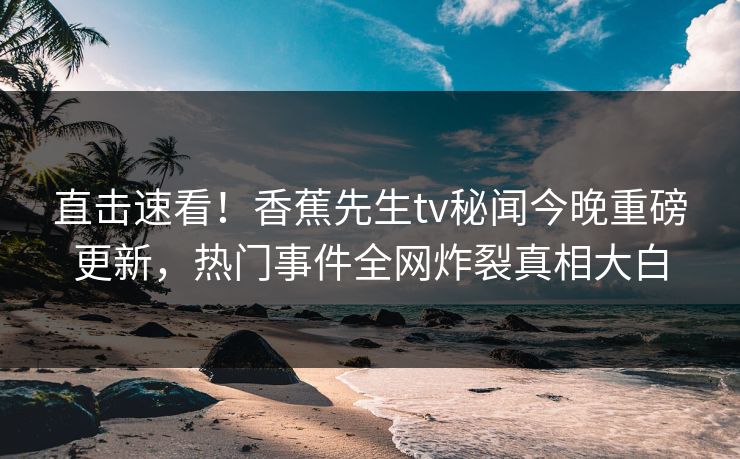 直击速看！香蕉先生tv秘闻今晚重磅更新，热门事件全网炸裂真相大白