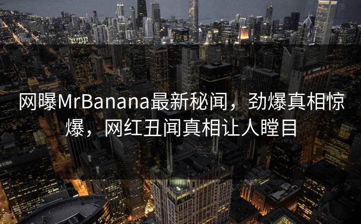 网曝MrBanana最新秘闻，劲爆真相惊爆，网红丑闻真相让人瞠目  第1张