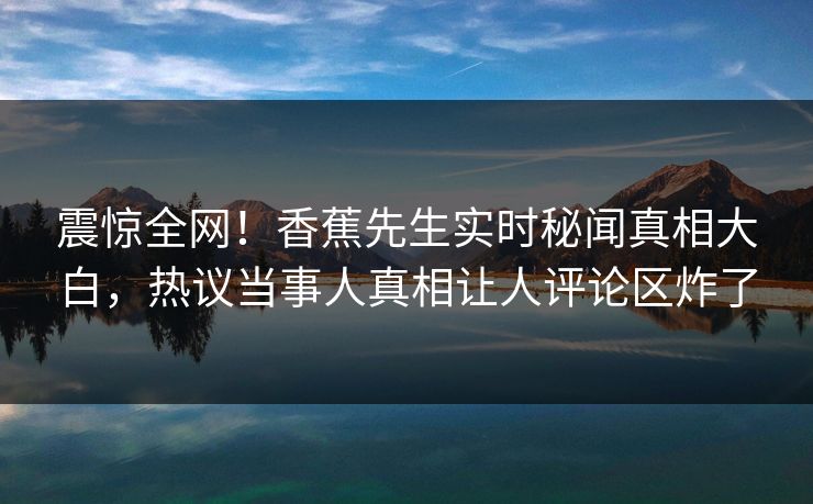 震惊全网！香蕉先生实时秘闻真相大白，热议当事人真相让人评论区炸了  第1张