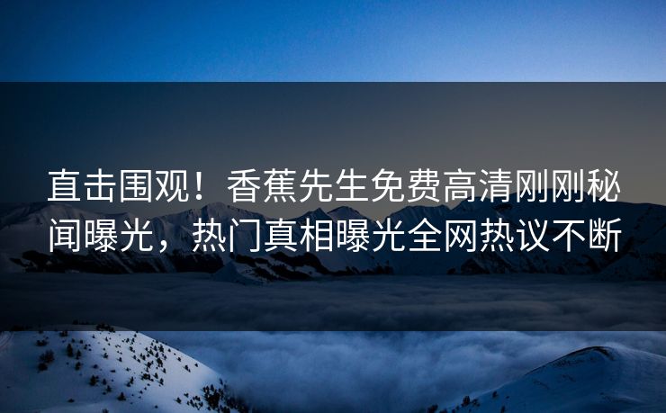 直击围观！香蕉先生免费高清刚刚秘闻曝光，热门真相曝光全网热议不断  第1张