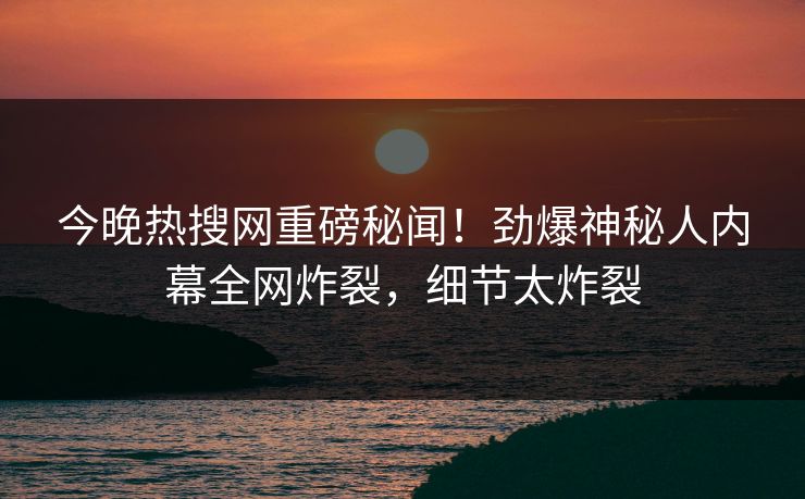 今晚热搜网重磅秘闻！劲爆神秘人内幕全网炸裂，细节太炸裂  第1张