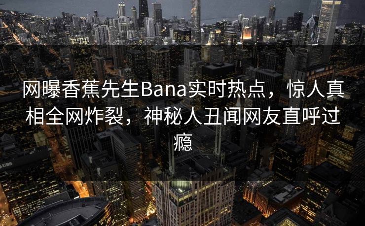 网曝香蕉先生Bana实时热点，惊人真相全网炸裂，神秘人丑闻网友直呼过瘾