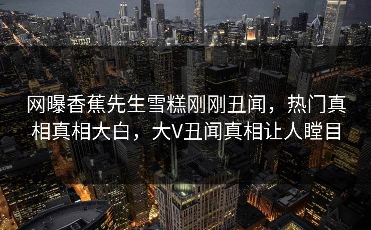 网曝香蕉先生雪糕刚刚丑闻，热门真相真相大白，大V丑闻真相让人瞠目