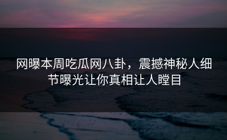 网曝本周吃瓜网八卦，震撼神秘人细节曝光让你真相让人瞠目