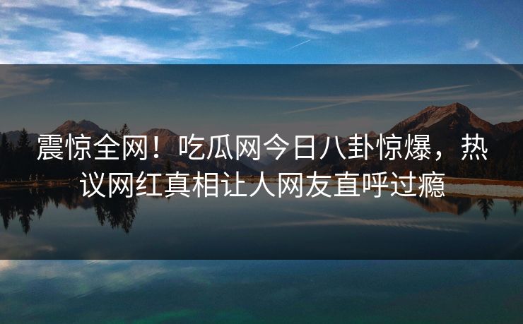 震惊全网！吃瓜网今日八卦惊爆，热议网红真相让人网友直呼过瘾