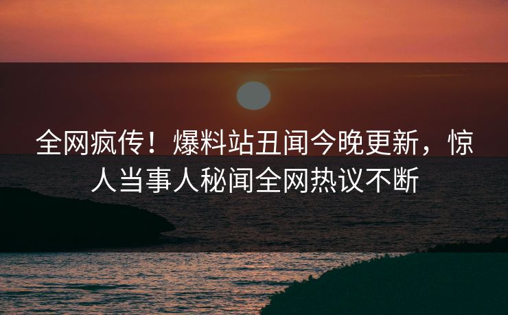 全网疯传！爆料站丑闻今晚更新，惊人当事人秘闻全网热议不断