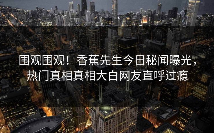 围观围观！香蕉先生今日秘闻曝光，热门真相真相大白网友直呼过瘾
