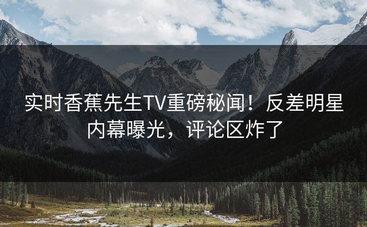 实时香蕉先生TV重磅秘闻！反差明星内幕曝光，评论区炸了