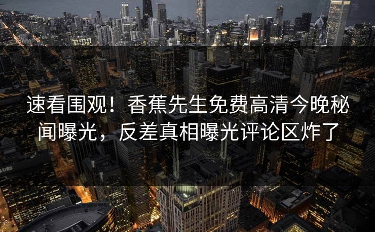 速看围观！香蕉先生免费高清今晚秘闻曝光，反差真相曝光评论区炸了