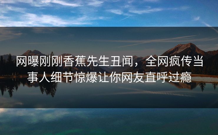 网曝刚刚香蕉先生丑闻，全网疯传当事人细节惊爆让你网友直呼过瘾