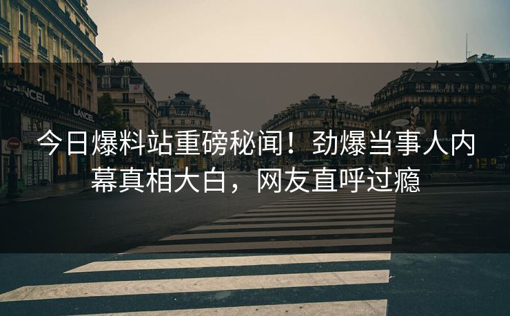 今日爆料站重磅秘闻！劲爆当事人内幕真相大白，网友直呼过瘾