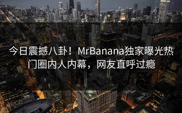 今日震撼八卦！MrBanana独家曝光热门圈内人内幕，网友直呼过瘾