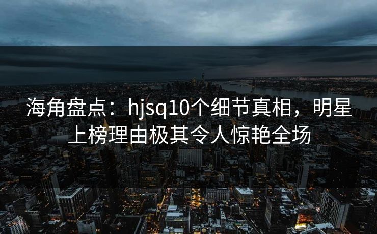 海角盘点：hjsq10个细节真相，明星上榜理由极其令人惊艳全场