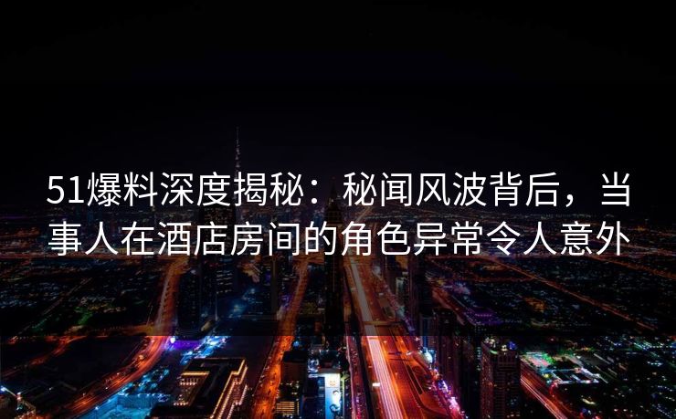 51爆料深度揭秘：秘闻风波背后，当事人在酒店房间的角色异常令人意外