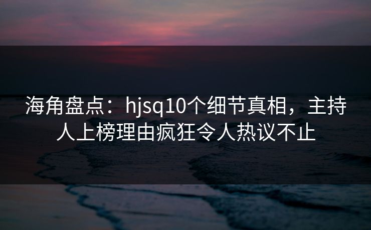 海角盘点：hjsq10个细节真相，主持人上榜理由疯狂令人热议不止  第1张