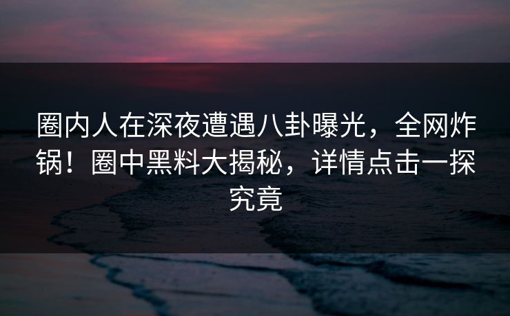 圈内人在深夜遭遇八卦曝光，全网炸锅！圈中黑料大揭秘，详情点击一探究竟