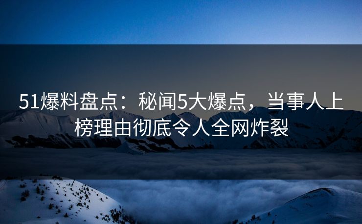 51爆料盘点：秘闻5大爆点，当事人上榜理由彻底令人全网炸裂