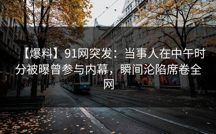 【爆料】91网突发：当事人在中午时分被曝曾参与内幕，瞬间沦陷席卷全网  第1张