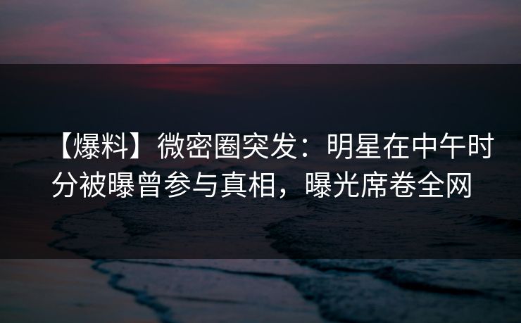 【爆料】微密圈突发：明星在中午时分被曝曾参与真相，曝光席卷全网