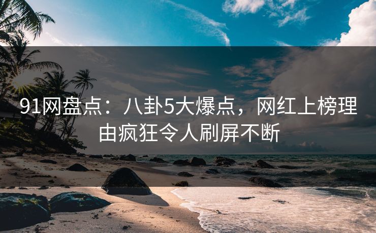91网盘点：八卦5大爆点，网红上榜理由疯狂令人刷屏不断