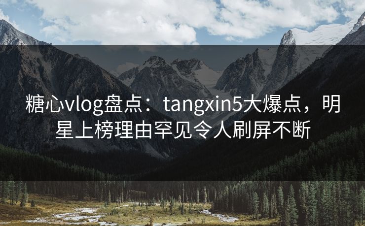糖心vlog盘点：tangxin5大爆点，明星上榜理由罕见令人刷屏不断