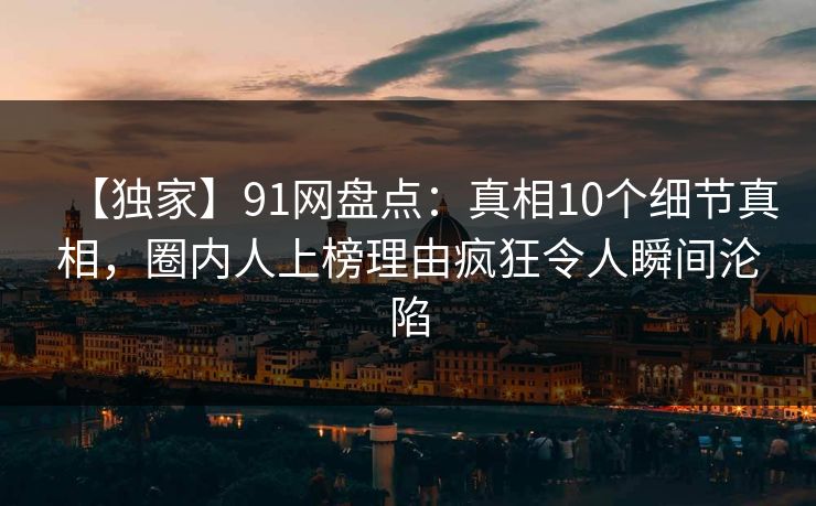 【独家】91网盘点：真相10个细节真相，圈内人上榜理由疯狂令人瞬间沦陷