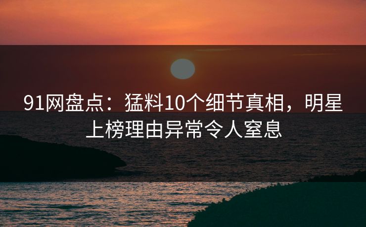 91网盘点：猛料10个细节真相，明星上榜理由异常令人窒息