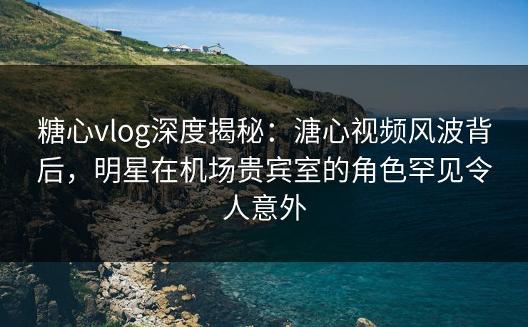 糖心vlog深度揭秘：溏心视频风波背后，明星在机场贵宾室的角色罕见令人意外
