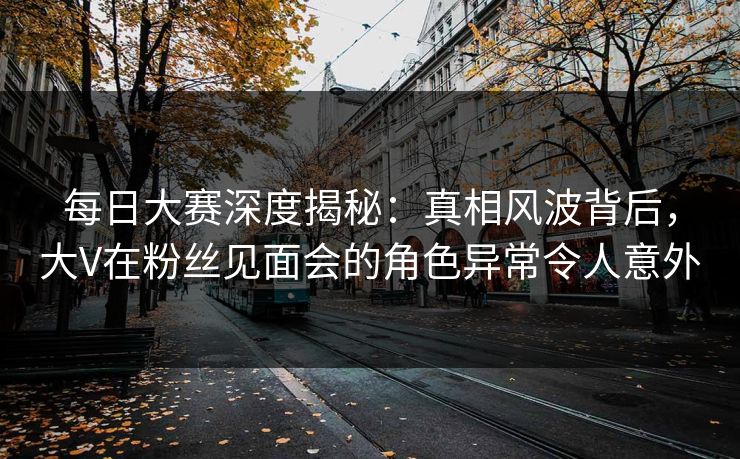 每日大赛深度揭秘：真相风波背后，大V在粉丝见面会的角色异常令人意外