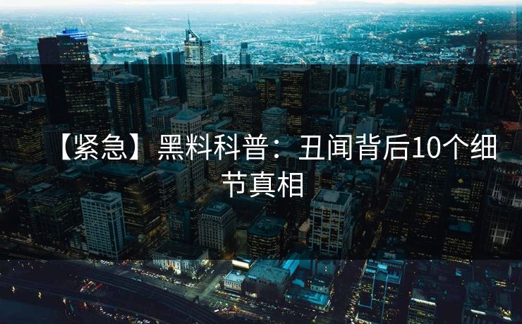 【紧急】黑料科普：丑闻背后10个细节真相  第1张
