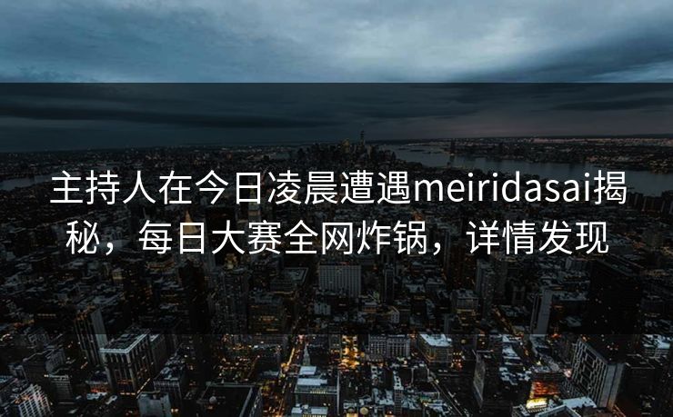 主持人在今日凌晨遭遇meiridasai揭秘，每日大赛全网炸锅，详情发现  第1张