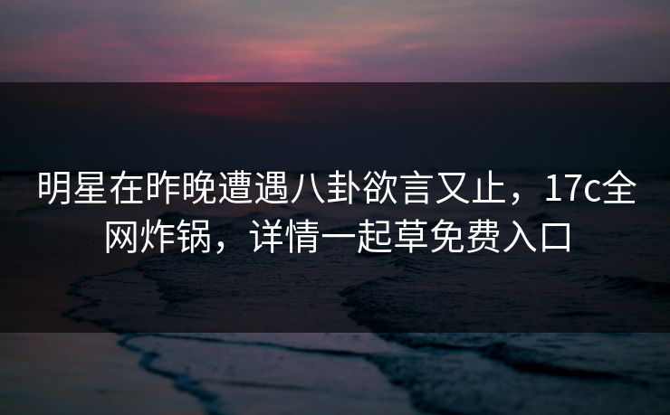 明星在昨晚遭遇八卦欲言又止，17c全网炸锅，详情一起草免费入口  第1张