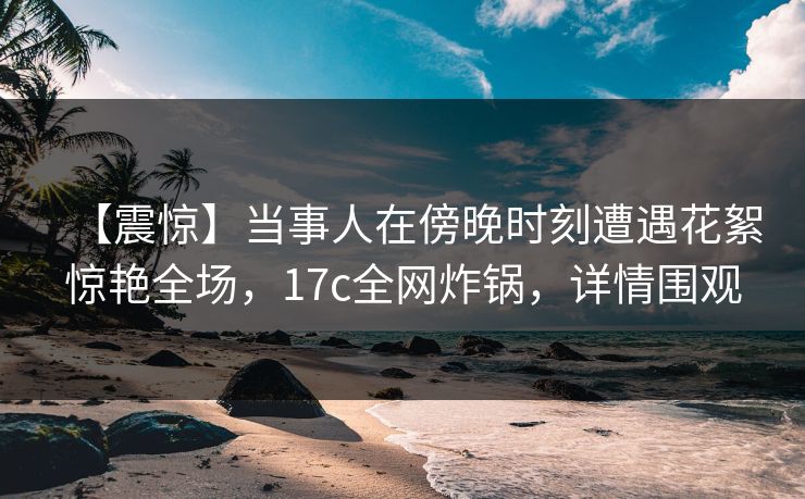 【震惊】当事人在傍晚时刻遭遇花絮惊艳全场，17c全网炸锅，详情围观  第1张