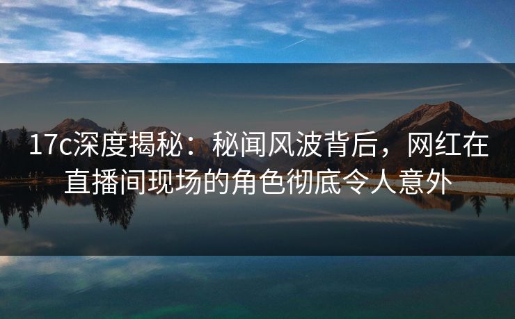 17c深度揭秘：秘闻风波背后，网红在直播间现场的角色彻底令人意外  第1张