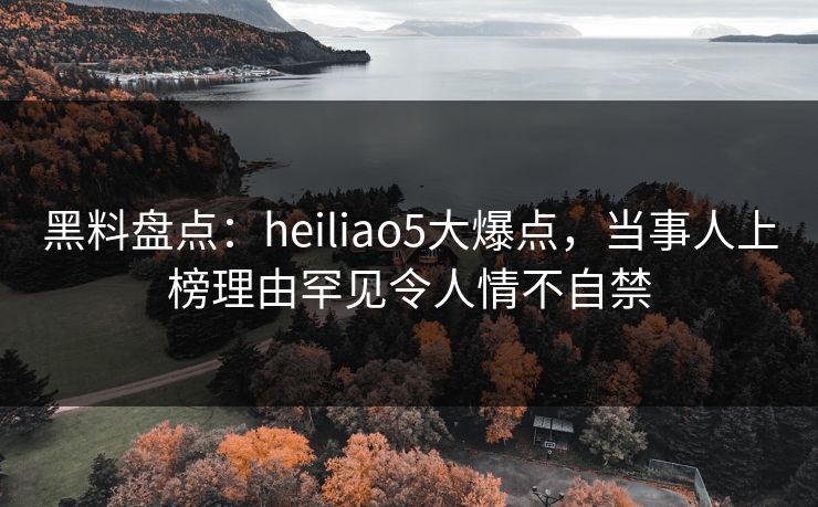 黑料盘点：heiliao5大爆点，当事人上榜理由罕见令人情不自禁